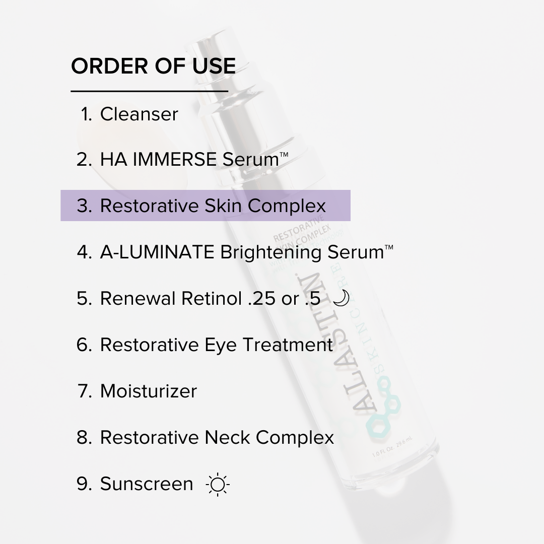Order of Use: 1. Cleanser 2. HA Immerse Serum 3. Restorative Skin Complex 4. A-Luminate Brightening Serum 5. Renewal Retinol 6. Restorative Eye Treatment 7. Moisturizer 8. Restorative Neck Complex 9. Sunscreen