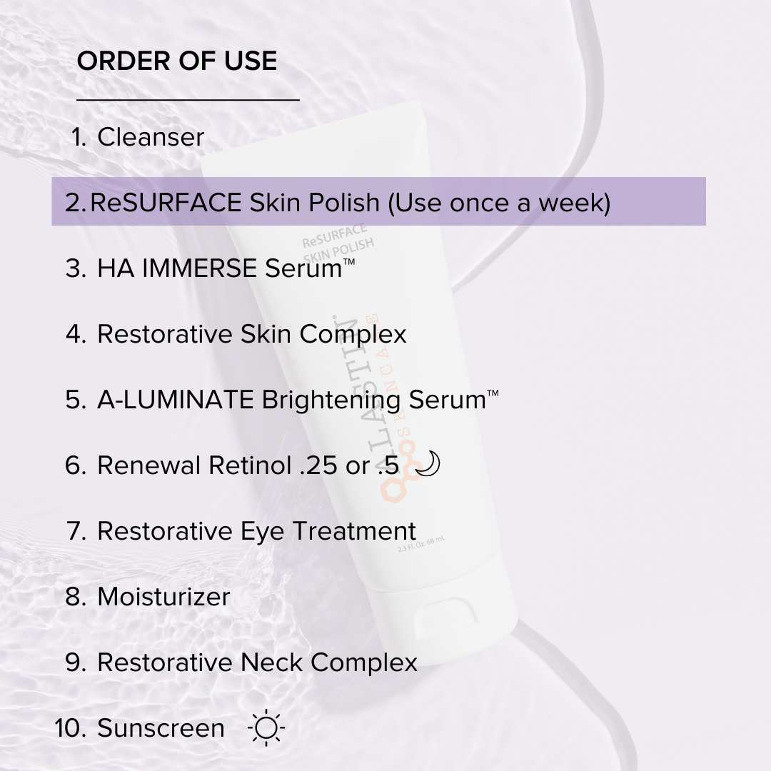 Order of Use: 1. Cleanser 2. ReSURFACE Skin Polish 3. HA Immerse Serum 4. Restorative Skin Complex 5. A-Luminate Brightening Serum 6. Renewal Retinol 7. Restorative Eye Treatment 8. Moisturizer 9. Restorative Neck Complex 10. Sunscreen